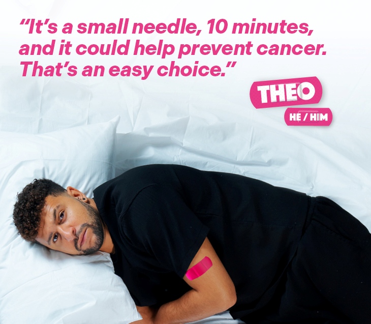 A man named Theo (He/Him), with a pink plaster on his arm after receiving the HPV vaccine, with the text "It's a small needle, 10 minutes, and it could help prevent cancer. That's an easy choice.".
