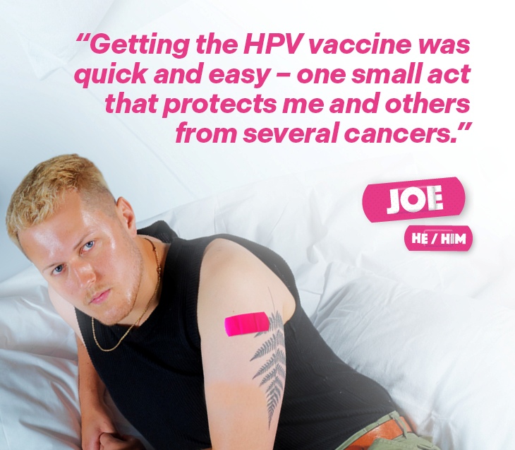 A man named Joe (He/Him), with a pink plaster on his arm after receiving the HPV vaccine, with the text "Getting the HPV vaccine was quick and easy - one small act that protects me and others from several cancers.".