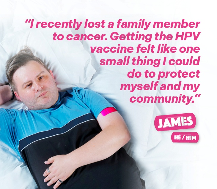 A man named James (He/Him), with a pink plaster on his arm after receiving the HPV vaccine, with the text "I recently lost a family member to cancer, getting the HPV vaccine felt like one small thing I could do to protect myself and my community.".